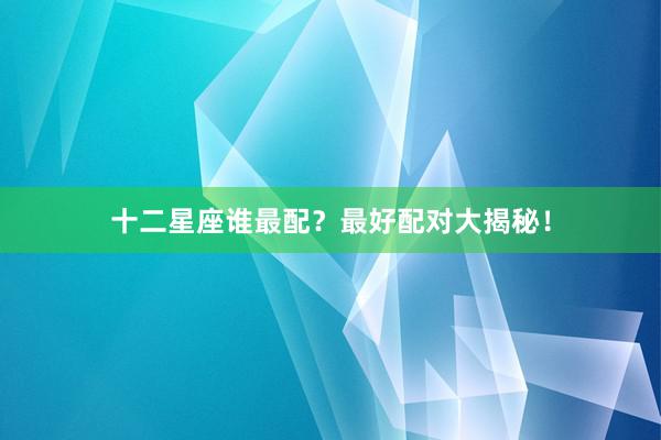 十二星座谁最配？最好配对大揭秘！