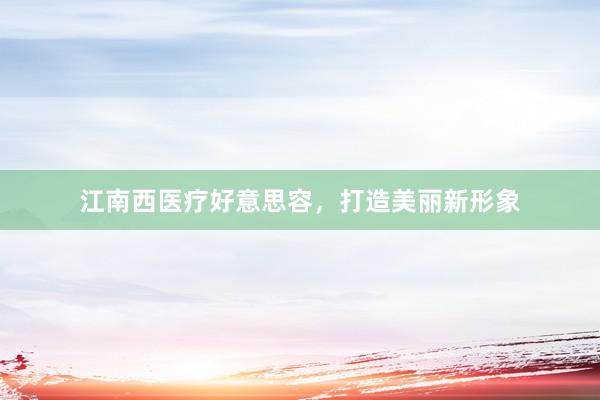 江南西医疗好意思容，打造美丽新形象